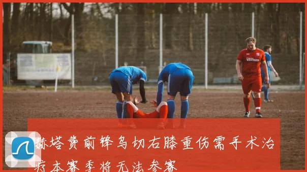 赫塔费前锋乌切右膝重伤需手术治疗本赛季将无法参赛