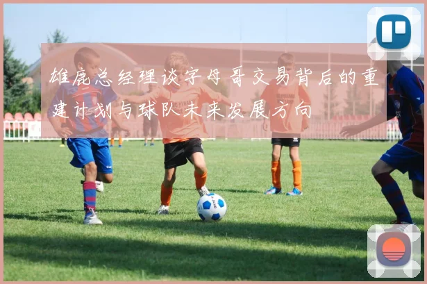 雄鹿总经理谈字母哥交易背后的重建计划与球队未来发展方向