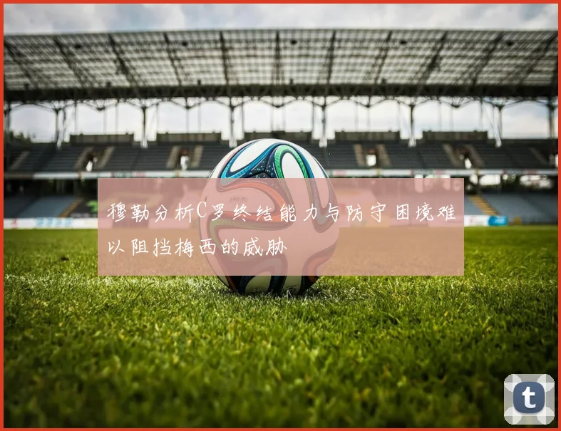 穆勒分析C罗终结能力与防守困境难以阻挡梅西的威胁