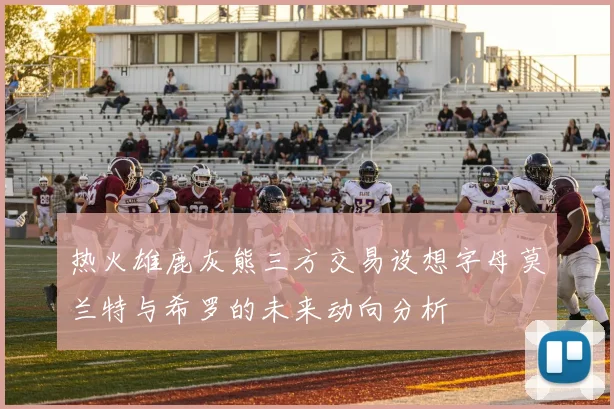 热火雄鹿灰熊三方交易设想字母莫兰特与希罗的未来动向分析
