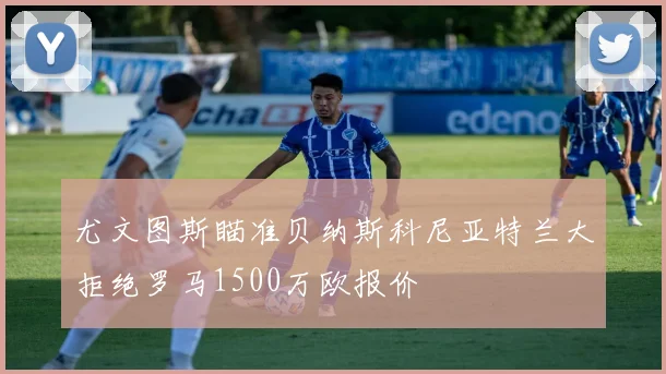 尤文图斯瞄准贝纳斯科尼亚特兰大拒绝罗马1500万欧报价
