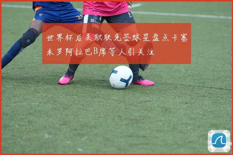 世界杯后美职联免签球星盘点卡塞米罗阿拉巴B席等人引关注