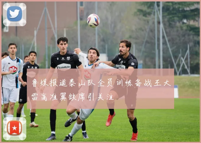 鲁媒报道泰山队全员训练备战王大雷高准翼缺席引关注