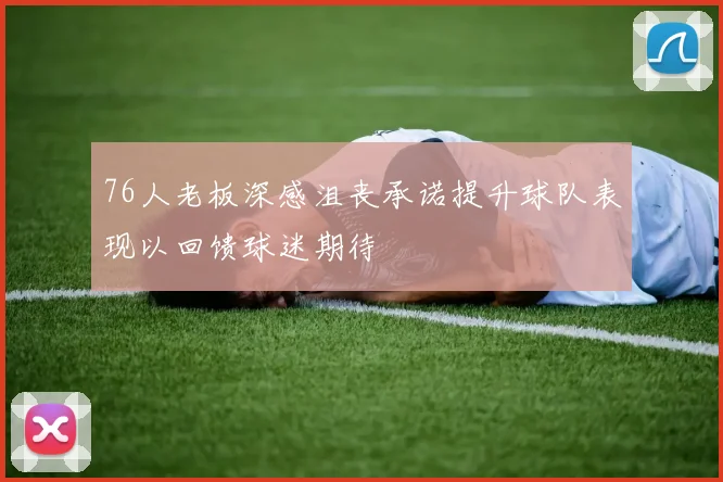 76人老板深感沮丧承诺提升球队表现以回馈球迷期待