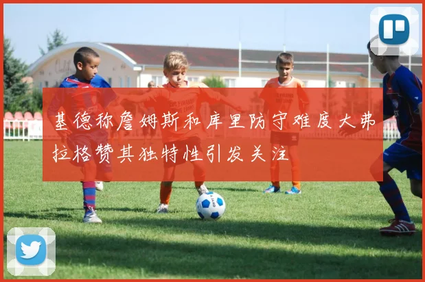 基德称詹姆斯和库里防守难度大弗拉格赞其独特性引发关注