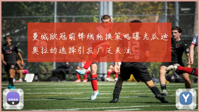 曼城欧冠前锋线轮换策略曝光瓜迪奥拉的选择引发广泛关注