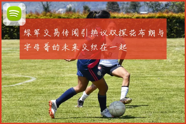 绿军交易传闻引热议双探花布朗与字母哥的未来交织在一起