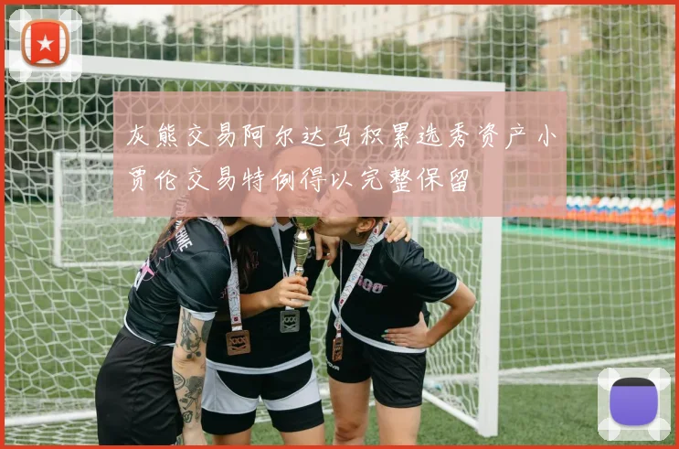 灰熊交易阿尔达马积累选秀资产小贾伦交易特例得以完整保留