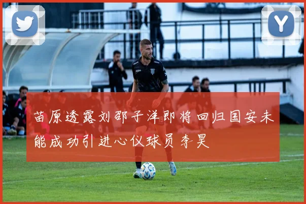 苗原透露刘邵子洋即将回归国安未能成功引进心仪球员李昊