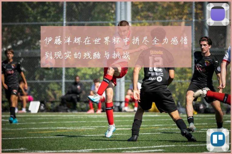 伊藤洋辉在世界杯中拼尽全力感悟到现实的残酷与挑战