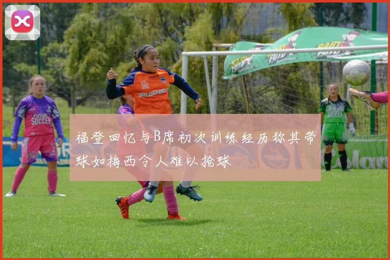 福登回忆与B席初次训练经历称其带球如梅西令人难以抢球