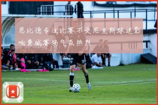 恩比德专注比赛不受尼克斯球迷影响费城赛场气氛热烈