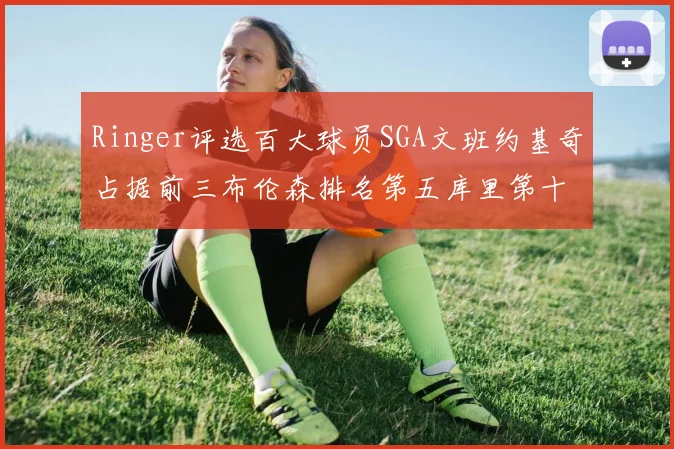 Ringer评选百大球员SGA文班约基奇占据前三布伦森排名第五库里第十杜兰特第十六詹姆斯第二十