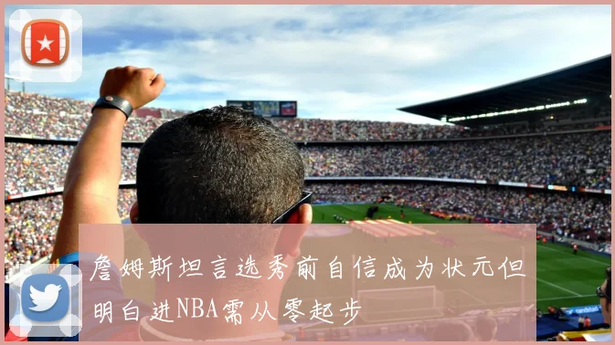 詹姆斯坦言选秀前自信成为状元但明白进NBA需从零起步