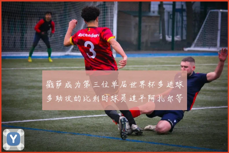 戳萨成为第三位单届世界杯多进球多助攻的比利时球员追平阿扎尔等传奇
