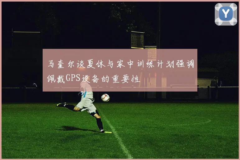 马奎尔谈夏休与家中训练计划强调佩戴GPS设备的重要性