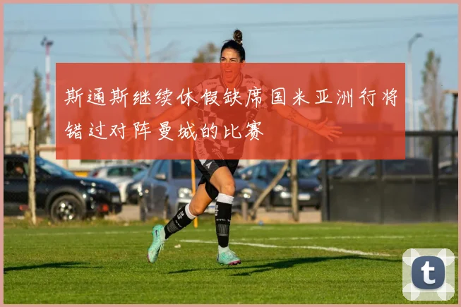 斯通斯继续休假缺席国米亚洲行将错过对阵曼城的比赛