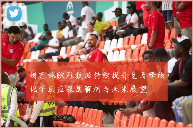 姆巴佩欧冠数据持续提升皇马锋线化学反应深度解析与未来展望