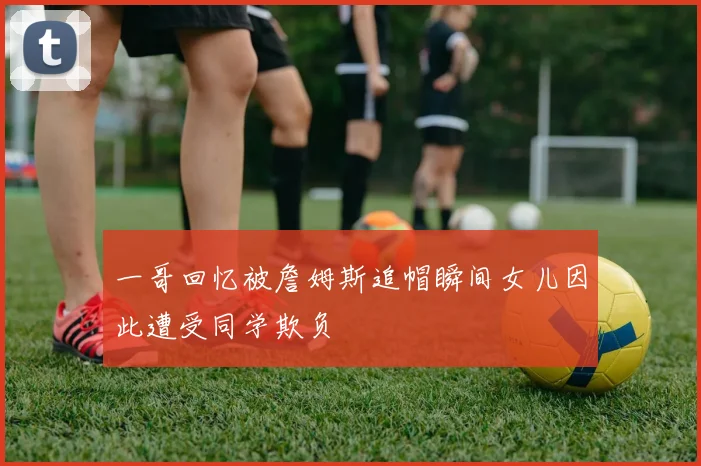 一哥回忆被詹姆斯追帽瞬间女儿因此遭受同学欺负