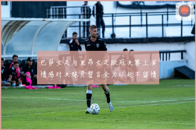 巴萨女足与里昂女足欧冠决赛上演情感对决球员誓言全力以赴不留情面