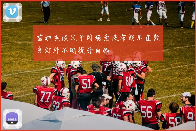 雷迪克谈父子同场竞技布朗尼在聚光灯外不断提升自我