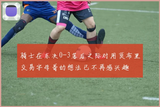 骑士在东决0-3落后之际对用莫布里交易字母哥的想法已不再感兴趣