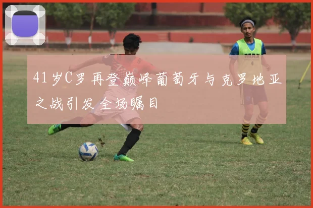 41岁C罗再登巅峰葡萄牙与克罗地亚之战引发全场瞩目