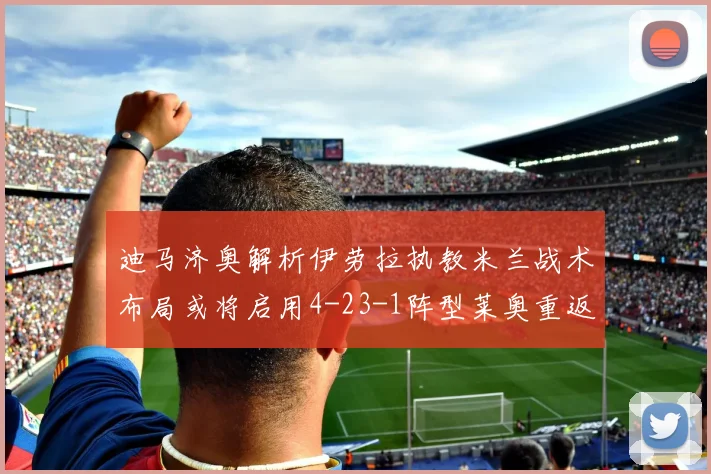 迪马济奥解析伊劳拉执教米兰战术布局或将启用4-23-1阵型莱奥重返左边锋位置