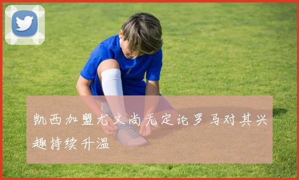 凯西加盟尤文尚无定论罗马对其兴趣持续升温