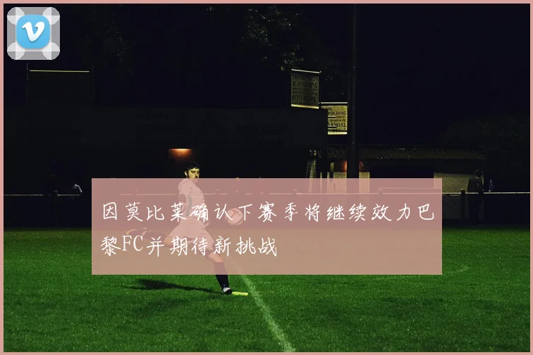 因莫比莱确认下赛季将继续效力巴黎FC并期待新挑战