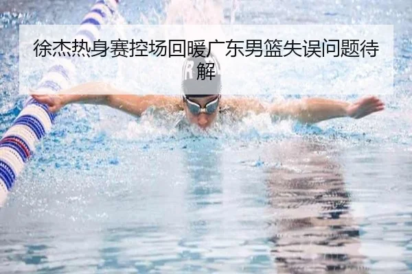 徐杰热身赛控场回暖广东男篮失误问题待解
